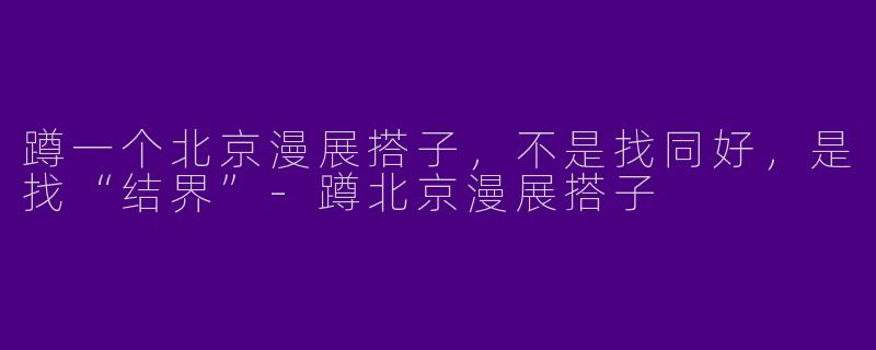 蹲一个北京漫展搭子，不是找同好，是找“结界”-蹲北京漫展搭子