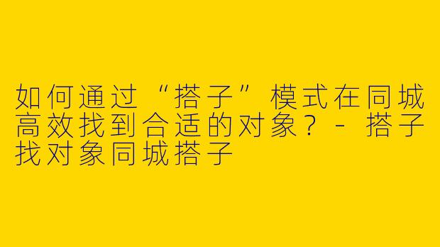如何通过“搭子”模式在同城高效找到合适的对象？-搭子找对象同城搭子