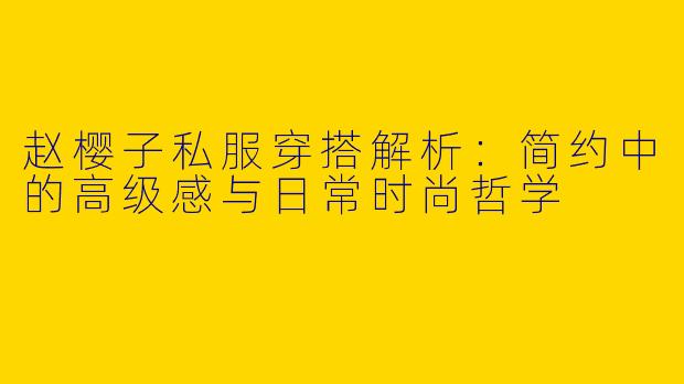 赵樱子私服穿搭解析：简约中的高级感与日常时尚哲学