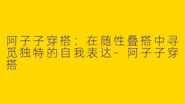 阿子子穿搭：在随性叠搭中寻觅独特的自我表达-阿子子穿搭