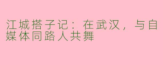 江城搭子记:在武汉,与自媒体同路人共舞