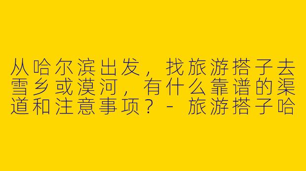 从哈尔滨出发，找旅游搭子去雪乡或漠河，有什么靠谱的渠道和注意事项？-旅游搭子哈尔滨出发