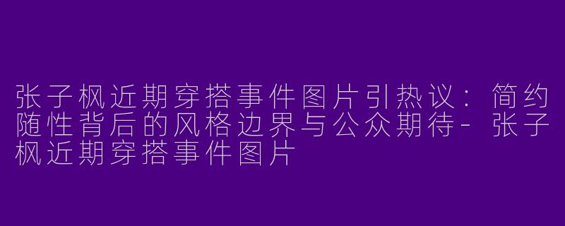 张子枫近期穿搭事件图片引热议：简约随性背后的风格边界与公众期待-张子枫近期穿搭事件图片