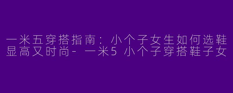 一米五穿搭指南：小个子女生如何选鞋显高又时尚-一米5小个子穿搭鞋子女