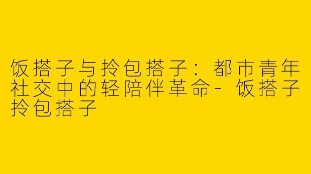 饭搭子与拎包搭子：都市青年社交中的轻陪伴革命-饭搭子拎包搭子
