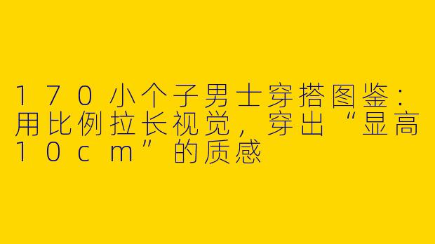 170小个子男士穿搭图鉴：用比例拉长视觉，穿出“显高10cm”的质感
