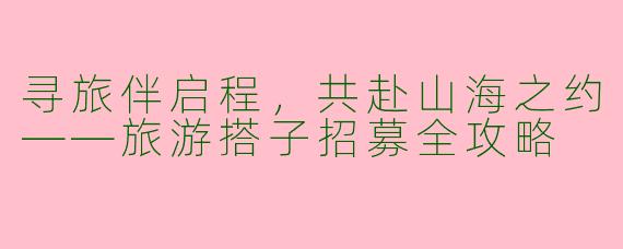 寻旅伴启程，共赴山海之约——旅游搭子招募全攻略