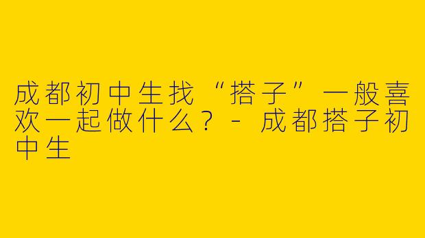 成都初中生找“搭子”一般喜欢一起做什么？