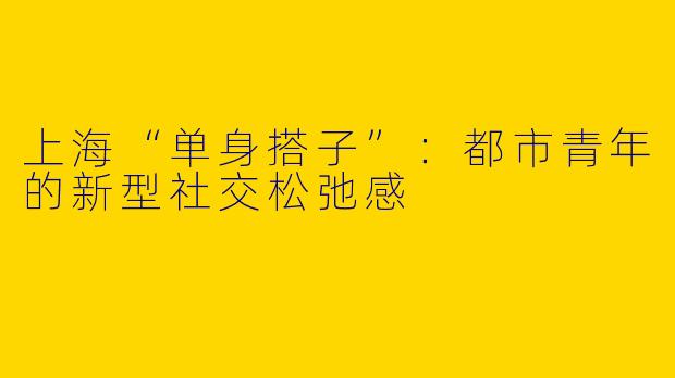 上海“单身搭子”:都市青年的新型社交松弛感