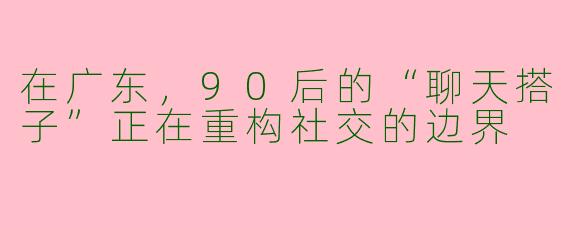 在广东，90后的“聊天搭子”正在重构社交的边界