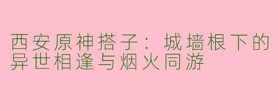 西安原神搭子：城墙根下的异世相逢与烟火同游