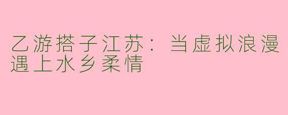 乙游搭子江苏：当虚拟浪漫遇上水乡柔情
