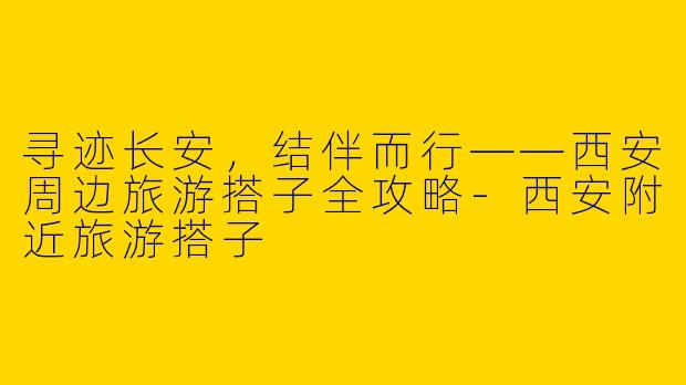 寻迹长安，结伴而行——西安周边旅游搭子全攻略-西安附近旅游搭子