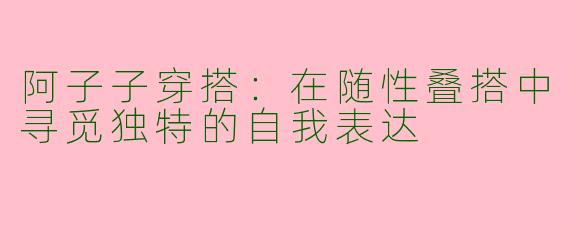 阿子子穿搭：在随性叠搭中寻觅独特的自我表达