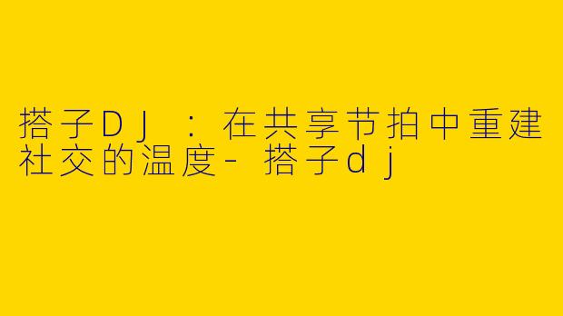 搭子DJ：在共享节拍中重建社交的温度-搭子dj