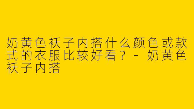 奶黄色袄子内搭什么颜色或款式的衣服比较好看？-奶黄色袄子内搭