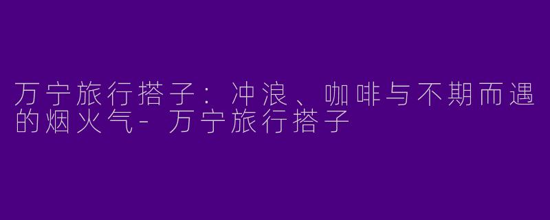 万宁旅行搭子：冲浪、咖啡与不期而遇的烟火气