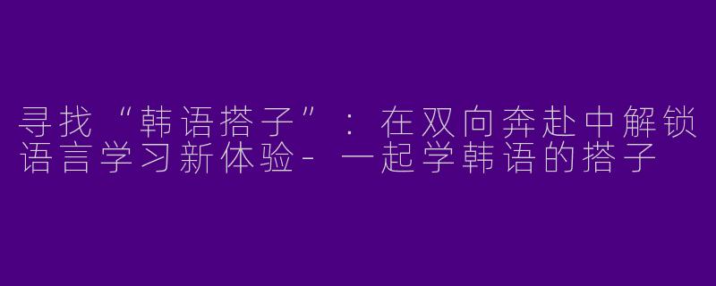 寻找“韩语搭子”：在双向奔赴中解锁语言学习新体验-一起学韩语的搭子