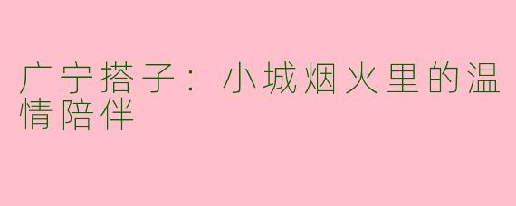 广宁搭子：小城烟火里的温情陪伴