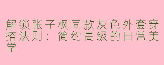 解锁张子枫同款灰色外套穿搭法则：简约高级的日常美学