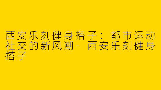 西安乐刻健身搭子：都市运动社交的新风潮-西安乐刻健身搭子