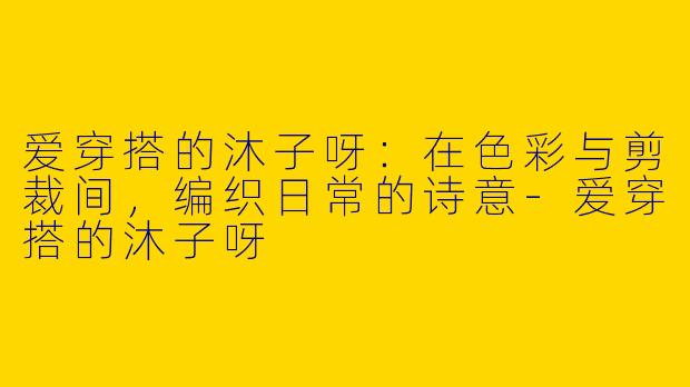 爱穿搭的沐子呀：在色彩与剪裁间，编织日常的诗意