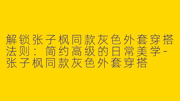 解锁张子枫同款灰色外套穿搭法则：简约高级的日常美学-张子枫同款灰色外套穿搭