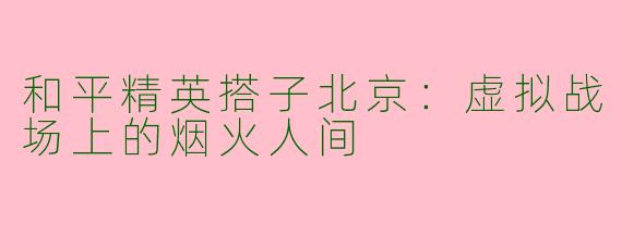 和平精英搭子北京：虚拟战场上的烟火人间