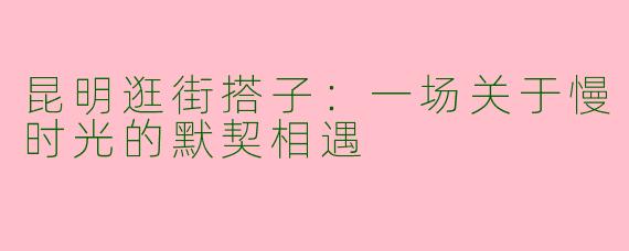 昆明逛街搭子：一场关于慢时光的默契相遇