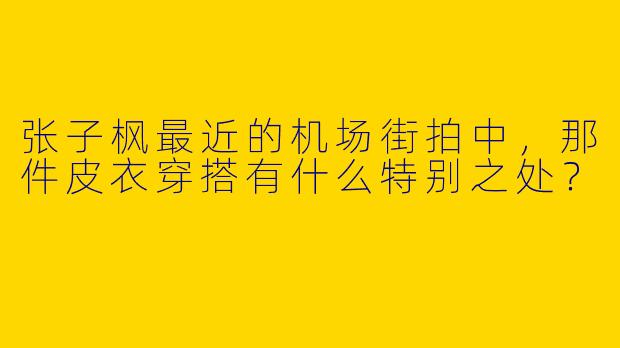 张子枫最近的机场街拍中，那件皮衣穿搭有什么特别之处？