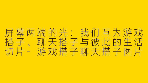 屏幕两端的光：我们互为游戏搭子、聊天搭子与彼此的生活切片-游戏搭子聊天搭子图片