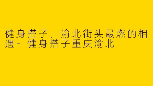 健身搭子，渝北街头最燃的相遇-健身搭子重庆渝北
