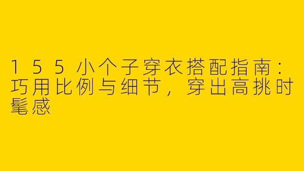 155小个子穿衣搭配指南：巧用比例与细节，穿出高挑时髦感