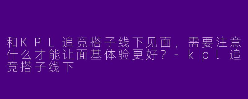 和KPL追竞搭子线下见面，需要注意什么才能让面基体验更好？