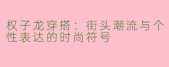 权子龙穿搭：街头潮流与个性表达的时尚符号
