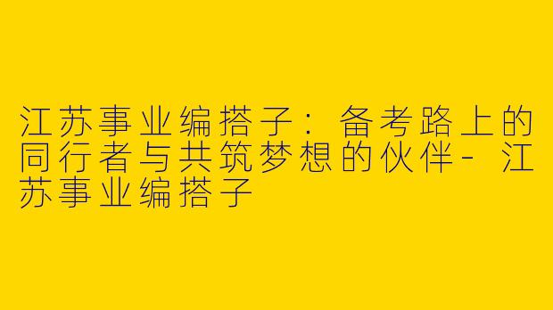 江苏事业编搭子：备考路上的同行者与共筑梦想的伙伴-江苏事业编搭子