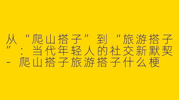 从“爬山搭子”到“旅游搭子”：当代年轻人的社交新默契-爬山搭子旅游搭子什么梗