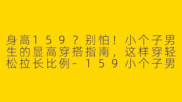 身高159？别怕！小个子男生的显高穿搭指南，这样穿轻松拉长比例-159小个子男生穿搭介绍