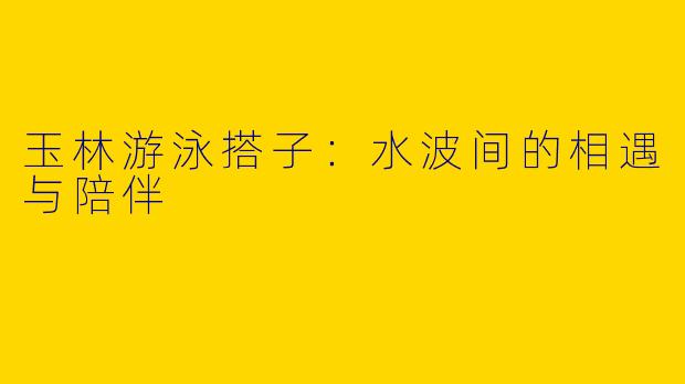 玉林游泳搭子：水波间的相遇与陪伴