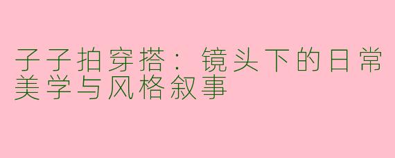 子子拍穿搭：镜头下的日常美学与风格叙事