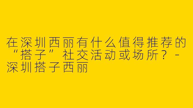 在深圳西丽有什么值得推荐的“搭子”社交活动或场所？