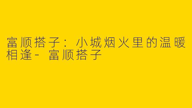 富顺搭子：小城烟火里的温暖相逢