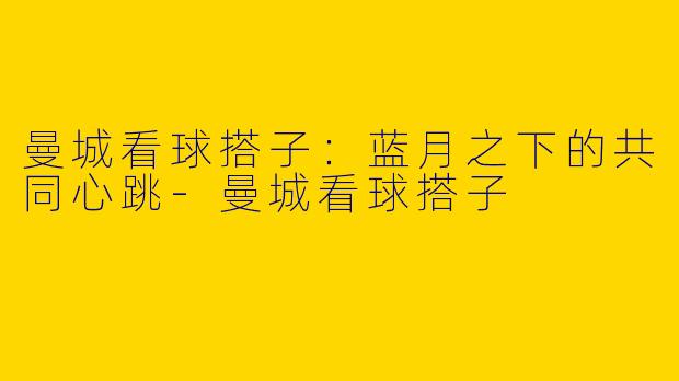 曼城看球搭子：蓝月之下的共同心跳-曼城看球搭子