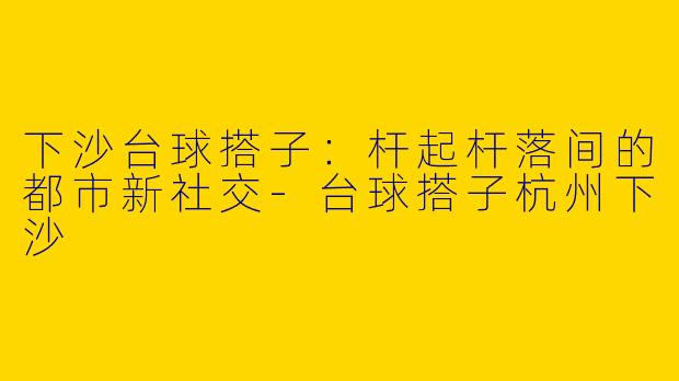 下沙台球搭子：杆起杆落间的都市新社交-台球搭子杭州下沙