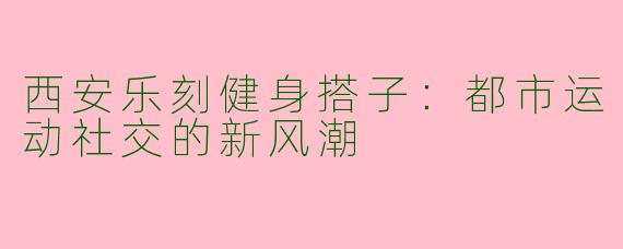 西安乐刻健身搭子：都市运动社交的新风潮