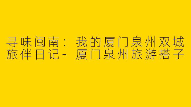寻味闽南：我的厦门泉州双城旅伴日记-厦门泉州旅游搭子