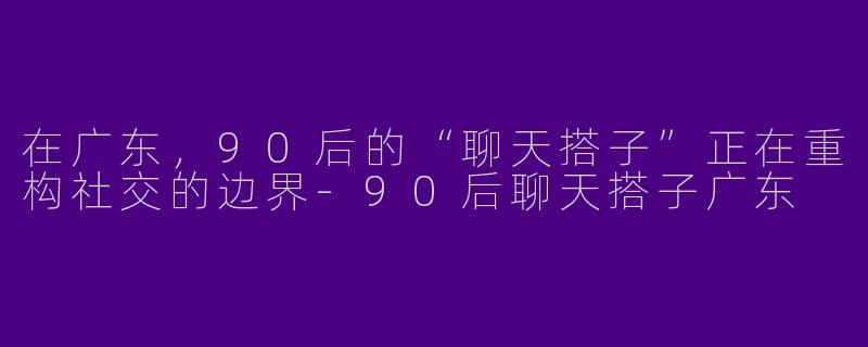 在广东，90后的“聊天搭子”正在重构社交的边界-90后聊天搭子广东
