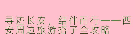 寻迹长安，结伴而行——西安周边旅游搭子全攻略