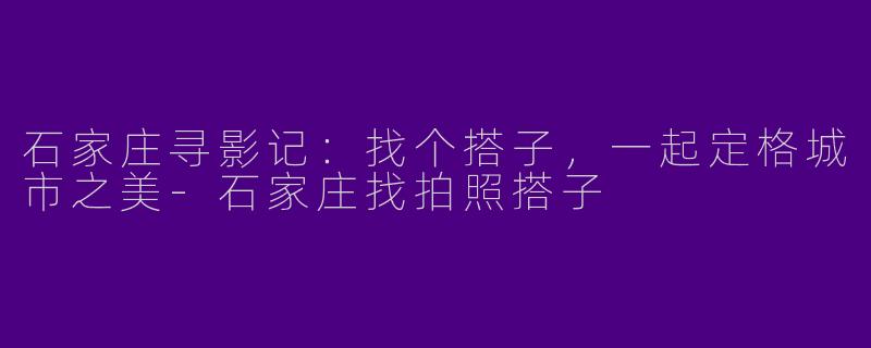 石家庄寻影记：找个搭子，一起定格城市之美-石家庄找拍照搭子