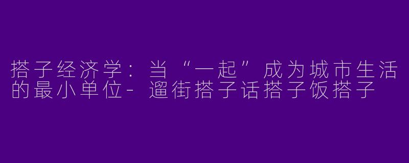 搭子经济学：当“一起”成为城市生活的最小单位-遛街搭子话搭子饭搭子